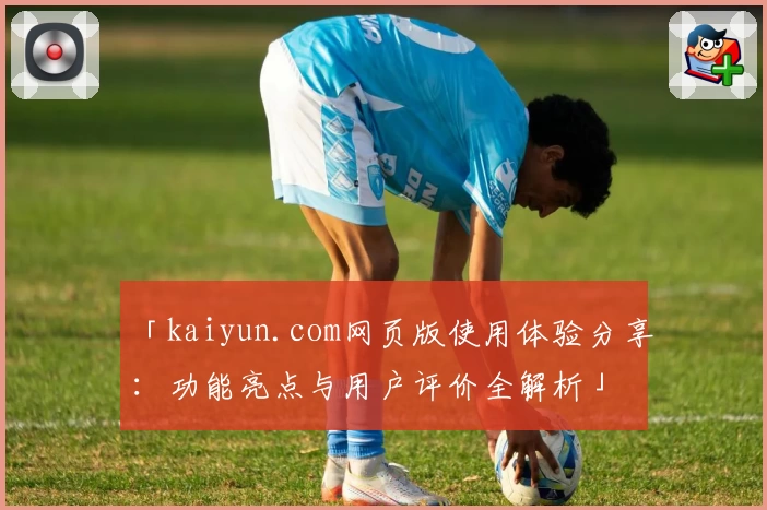 「kaiyun.com网页版使用体验分享：功能亮点与用户评价全解析」