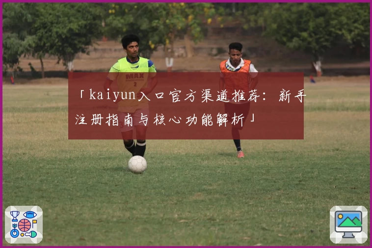 「kaiyun入口官方渠道推荐：新手注册指南与核心功能解析」