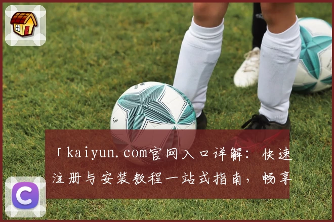 「kaiyun.com官网入口详解:快速注册与安装教程一站式指南,畅享独特功能亮点」
