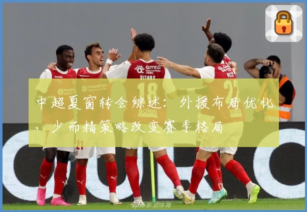 中超夏窗转会综述：外援布局优化，少而精策略改变赛季格局