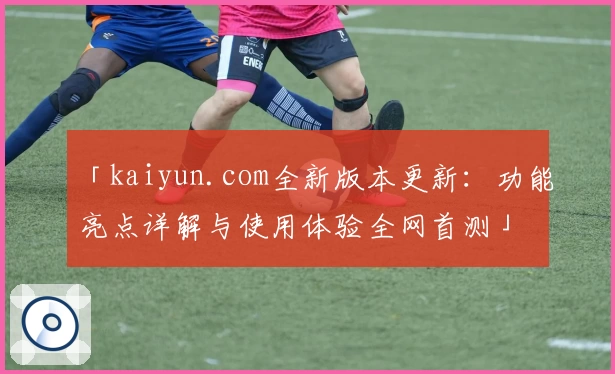 「kaiyun.com全新版本更新：功能亮点详解与使用体验全网首测」