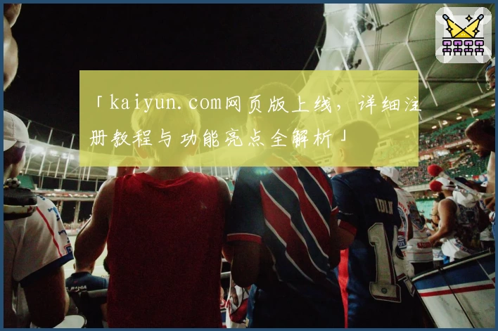 「kaiyun.com网页版上线，详细注册教程与功能亮点全解析」