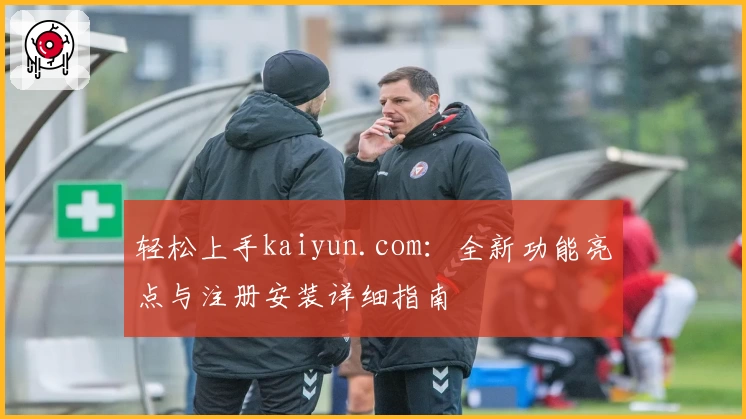轻松上手kaiyun.com：全新功能亮点与注册安装详细指南