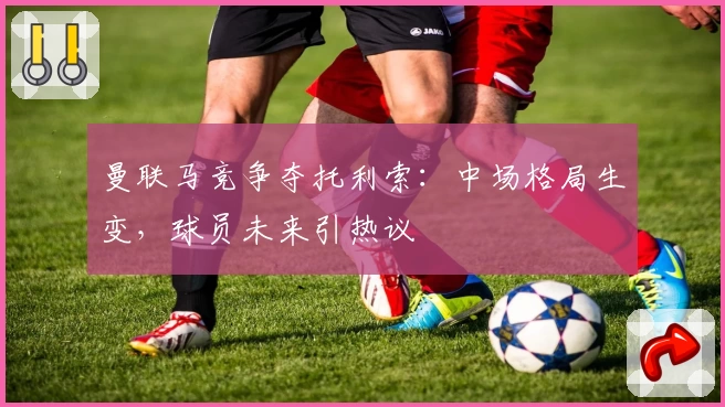 曼联马竞争夺托利索:中场格局生变,球员未来引热议