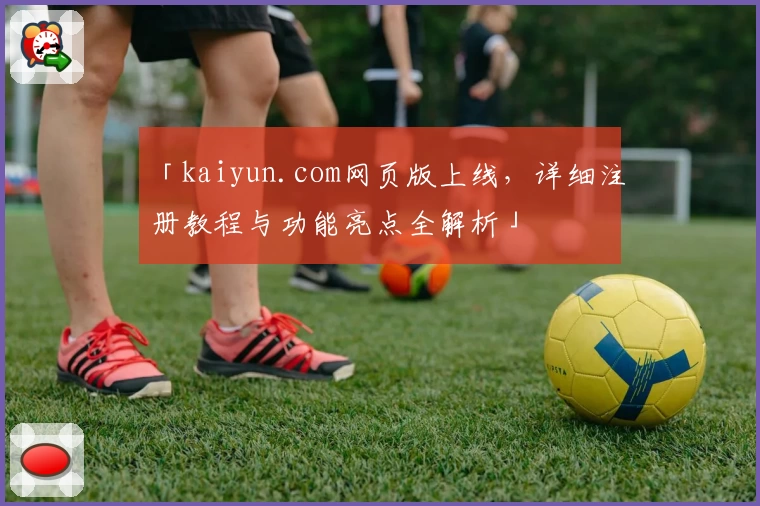 「kaiyun.com网页版上线，详细注册教程与功能亮点全解析」