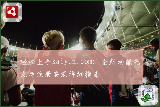 轻松上手kaiyun.com：全新功能亮点与注册安装详细指南