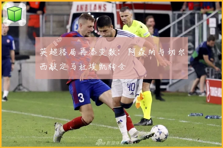 英超格局再添变数:阿森纳与切尔西敲定马杜埃凯转会