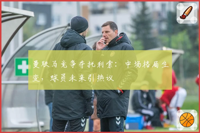 曼联马竞争夺托利索:中场格局生变,球员未来引热议