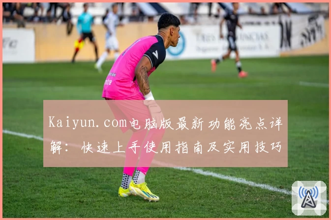 Kaiyun.com电脑版最新功能亮点详解：快速上手使用指南及实用技巧分享