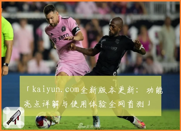「kaiyun.com全新版本更新：功能亮点详解与使用体验全网首测」