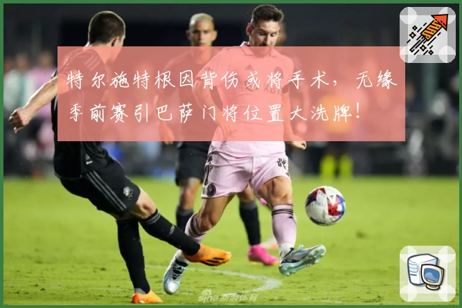 特尔施特根因背伤或将手术,无缘季前赛引巴萨门将位置大洗牌!